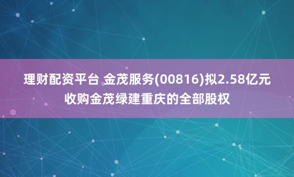 理财配资平台 金茂服务(00816)拟2.58亿元收购金茂绿建重庆的全部股权