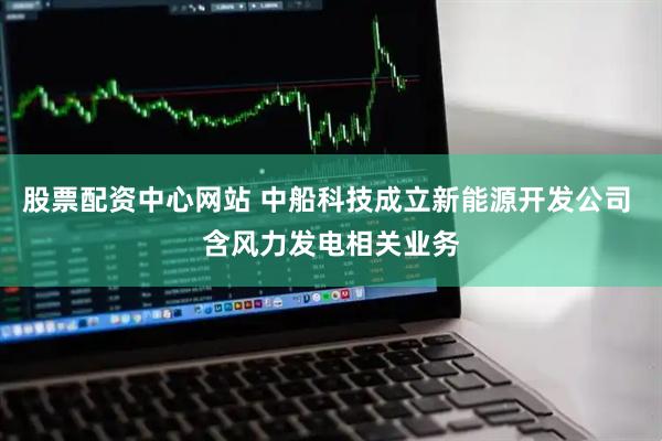股票配资中心网站 中船科技成立新能源开发公司 含风力发电相关业务
