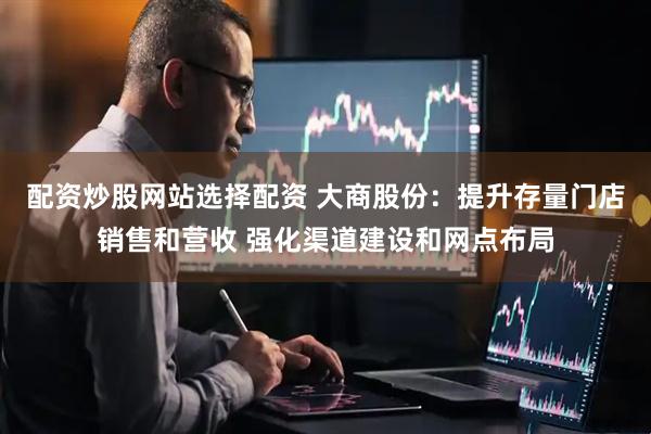 配资炒股网站选择配资 大商股份：提升存量门店销售和营收 强化渠道建设和网点布局