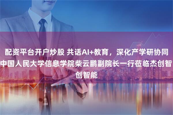 配资平台开户炒股 共话AI+教育，深化产学研协同 | 中国人民大学信息学院柴云鹏副院长一行莅临杰创智能