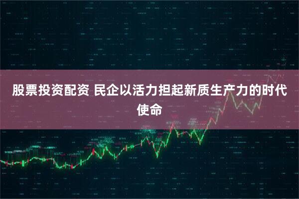 股票投资配资 民企以活力担起新质生产力的时代使命