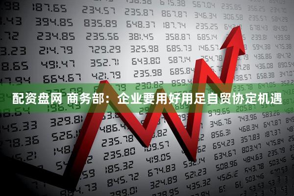 配资盘网 商务部：企业要用好用足自贸协定机遇