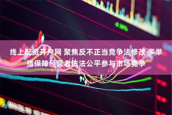 线上配资开户网 聚焦反不正当竞争法修改 多举措保障经营者依法公平参与市场竞争