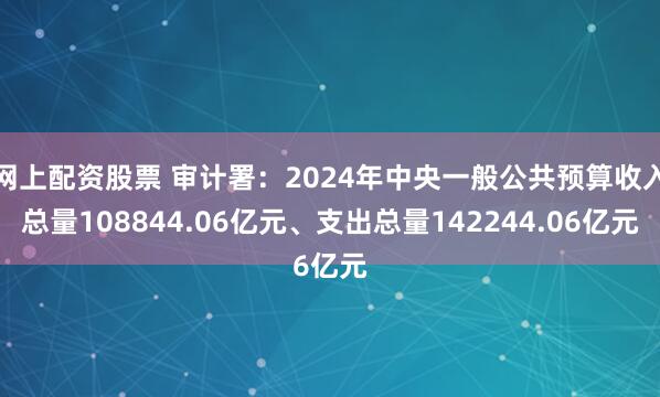 网上配资股票 审计署：2024年中央一般公共预算收入总量108844.06亿元、支出总量142244.06亿元