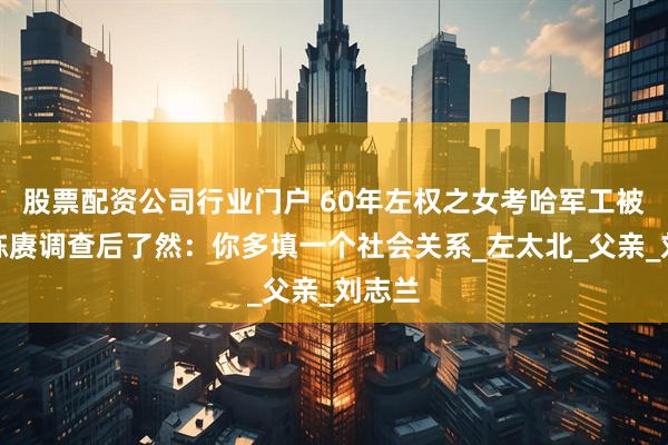 股票配资公司行业门户 60年左权之女考哈军工被刷，陈赓调查后了然：你多填一个社会关系_左太北_父亲_刘志兰