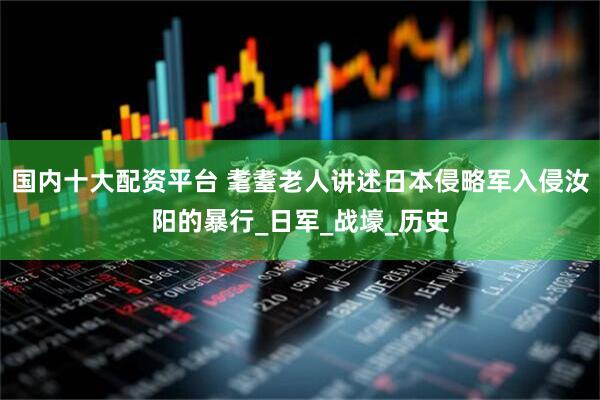 国内十大配资平台 耄耋老人讲述日本侵略军入侵汝阳的暴行_日军_战壕_历史