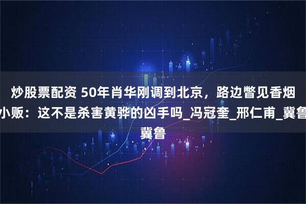炒股票配资 50年肖华刚调到北京，路边瞥见香烟小贩：这不是杀害黄骅的凶手吗_冯冠奎_邢仁甫_冀鲁