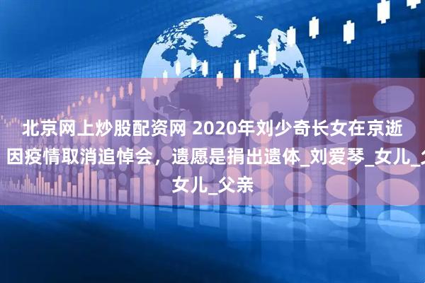 北京网上炒股配资网 2020年刘少奇长女在京逝世，因疫情取消追悼会，遗愿是捐出遗体_刘爱琴_女儿_父亲