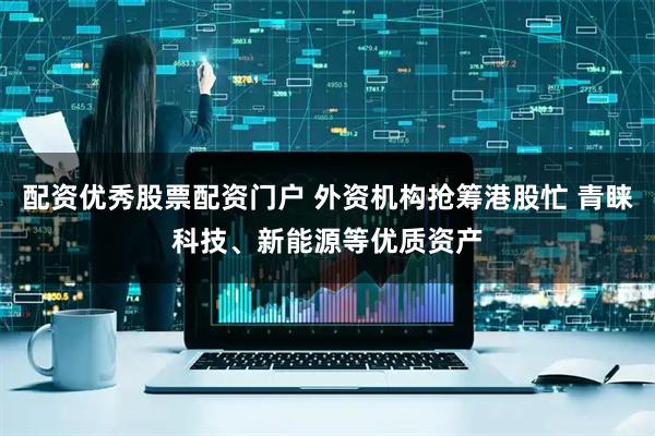 配资优秀股票配资门户 外资机构抢筹港股忙 青睐科技、新能源等优质资产