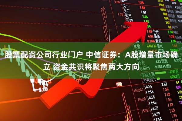 股票配资公司行业门户 中信证券：A股增量市场确立 资金共识将聚焦两大方向