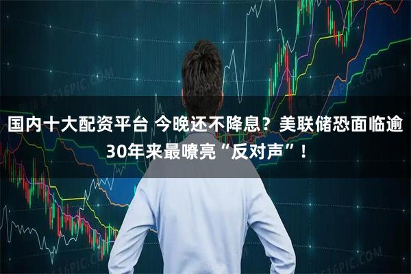 国内十大配资平台 今晚还不降息？美联储恐面临逾30年来最嘹亮“反对声”！