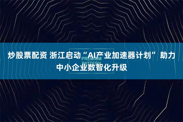 炒股票配资 浙江启动“AI产业加速器计划” 助力中小企业数智化升级