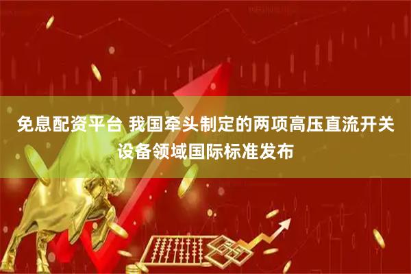 免息配资平台 我国牵头制定的两项高压直流开关设备领域国际标准发布