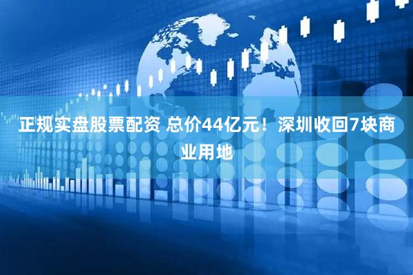 正规实盘股票配资 总价44亿元！深圳收回7块商业用地