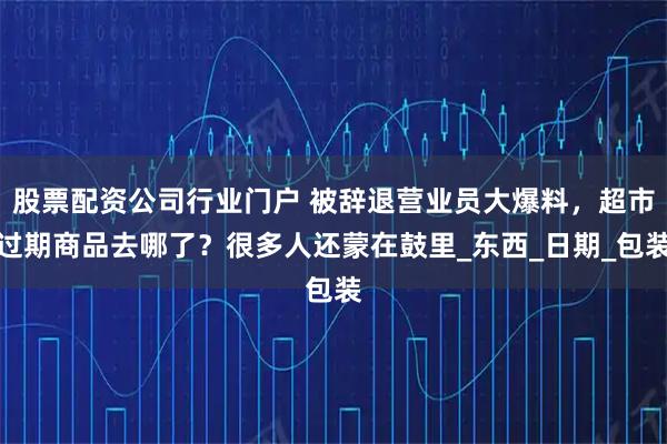 股票配资公司行业门户 被辞退营业员大爆料，超市过期商品去哪了？很多人还蒙在鼓里_东西_日期_包装