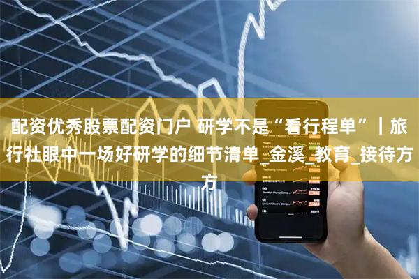 配资优秀股票配资门户 研学不是“看行程单”｜旅行社眼中一场好研学的细节清单_金溪_教育_接待方