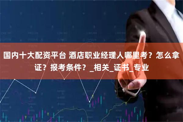 国内十大配资平台 酒店职业经理人哪里考？怎么拿证？报考条件？_相关_证书_专业