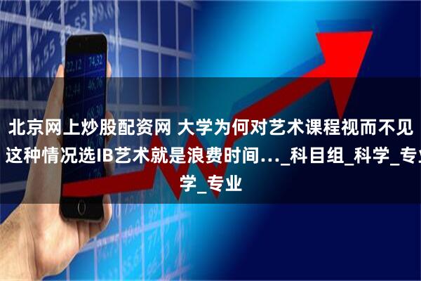北京网上炒股配资网 大学为何对艺术课程视而不见？这种情况选IB艺术就是浪费时间…_科目组_科学_专业