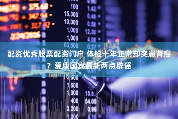 配资优秀股票配资门户 体检十年正常却突患肾癌？爱康国宾最新两点辟谣