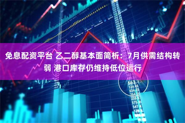 免息配资平台 乙二醇基本面简析：7月供需结构转弱 港口库存仍维持低位运行