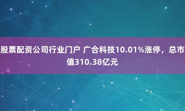 股票配资公司行业门户 广合科技10.01%涨停，总市值310.38亿元