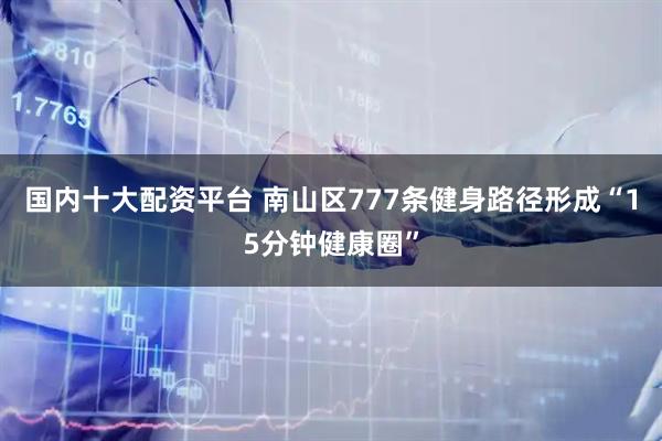 国内十大配资平台 南山区777条健身路径形成“15分钟健康圈”