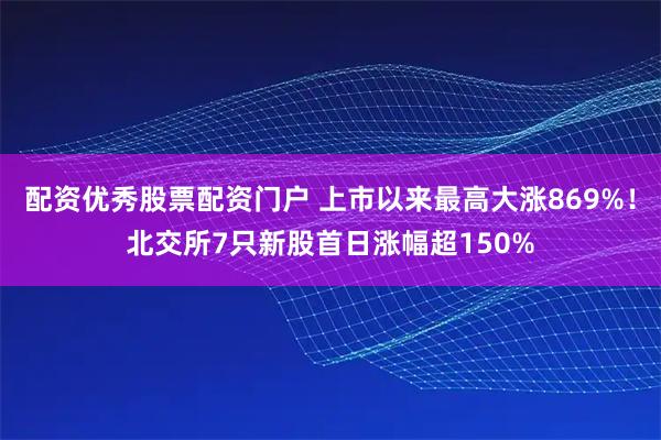 配资优秀股票配资门户 上市以来最高大涨869%！北交所7只新股首日涨幅超150%