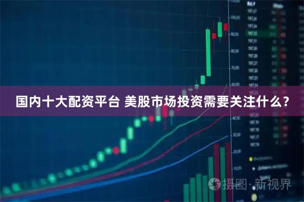 国内十大配资平台 美股市场投资需要关注什么？