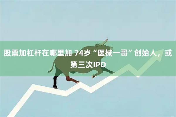 股票加杠杆在哪里加 74岁“医械一哥”创始人，或第三次IPO