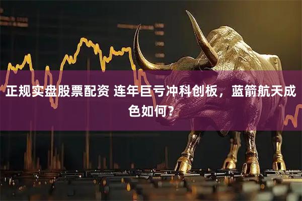 正规实盘股票配资 连年巨亏冲科创板，蓝箭航天成色如何？