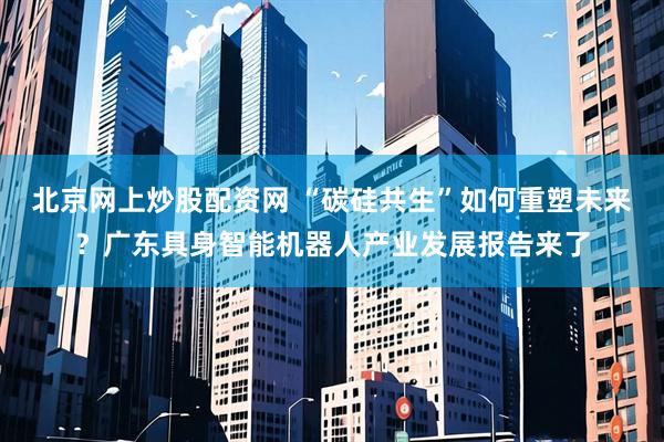 北京网上炒股配资网 “碳硅共生”如何重塑未来？广东具身智能机器人产业发展报告来了