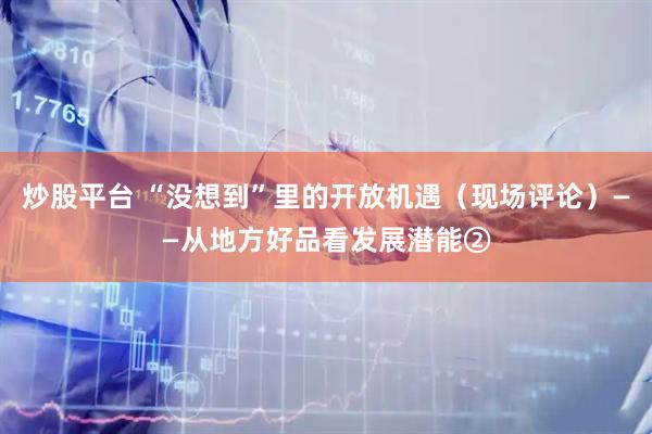 炒股平台 “没想到”里的开放机遇(现场评论)——从地方好品看发展潜能②