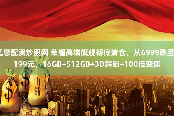 低息配资炒股网 荣耀高端旗舰彻底清仓，从6999跌至3199元，16GB+512GB+3D解锁+100倍变焦