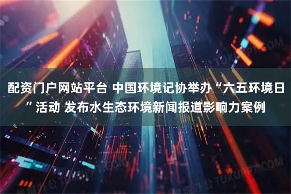 配资门户网站平台 中国环境记协举办“六五环境日”活动 发布水生态环境新闻报道影响力案例