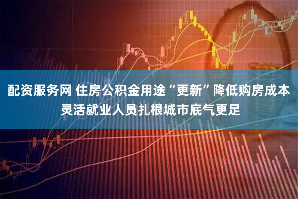 配资服务网 住房公积金用途“更新”降低购房成本 灵活就业人员扎根城市底气更足