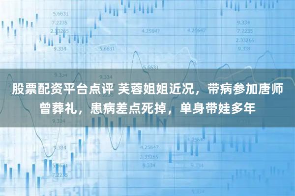 股票配资平台点评 芙蓉姐姐近况，带病参加唐师曾葬礼，患病差点死掉，单身带娃多年